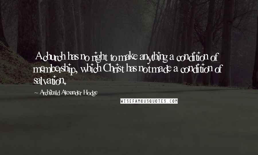 Archibald Alexander Hodge Quotes: A church has no right to make anything a condition of membership, which Christ has not made a condition of salvation.