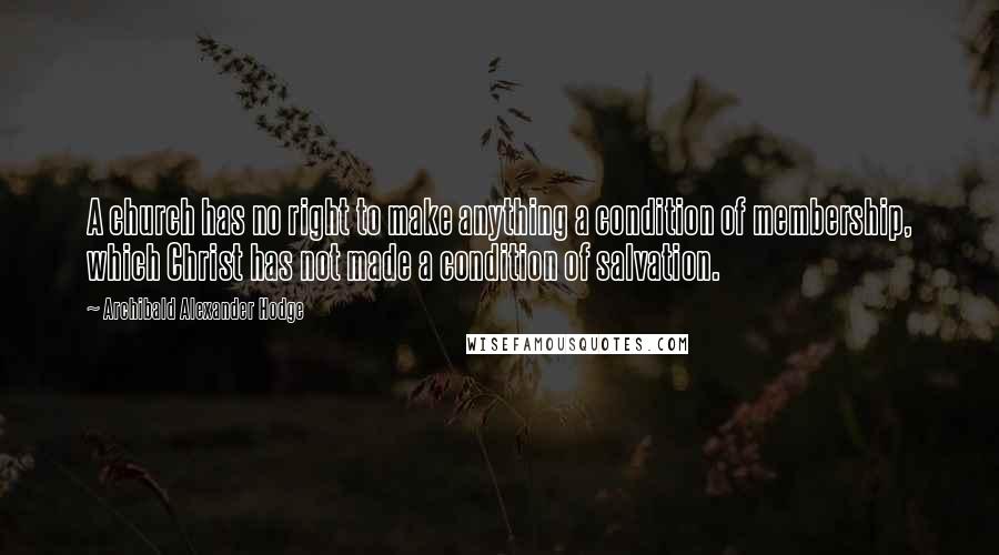 Archibald Alexander Hodge Quotes: A church has no right to make anything a condition of membership, which Christ has not made a condition of salvation.