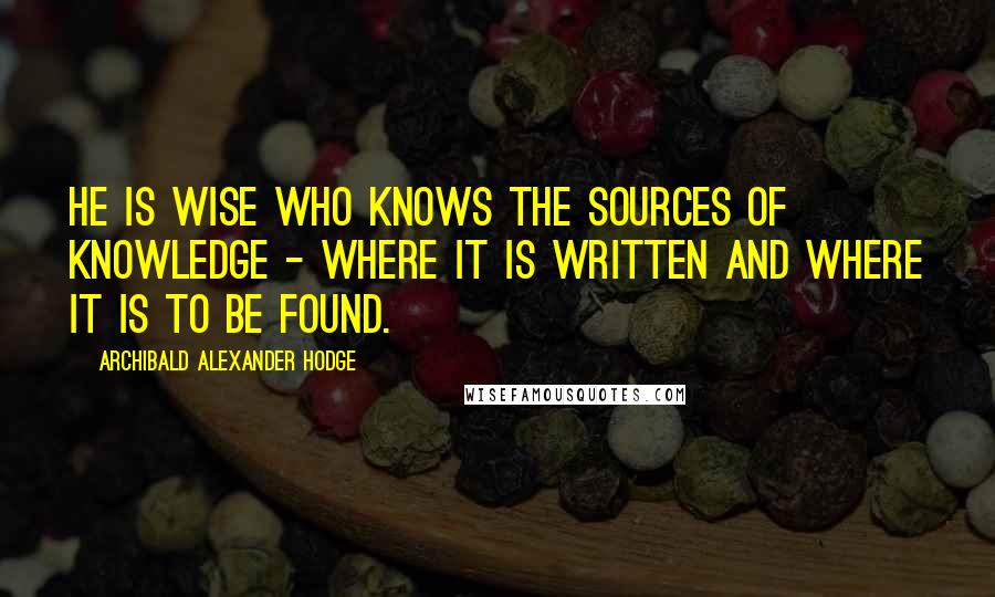 Archibald Alexander Hodge Quotes: He is wise who knows the sources of knowledge - where it is written and where it is to be found.