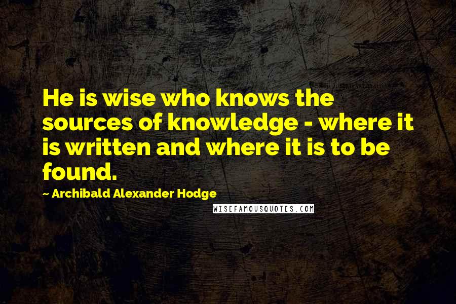 Archibald Alexander Hodge Quotes: He is wise who knows the sources of knowledge - where it is written and where it is to be found.