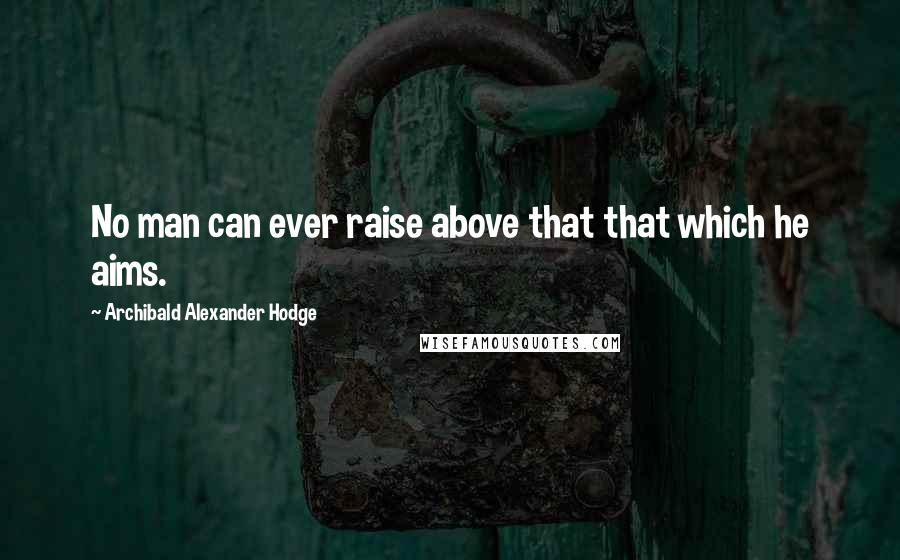 Archibald Alexander Hodge Quotes: No man can ever raise above that that which he aims.