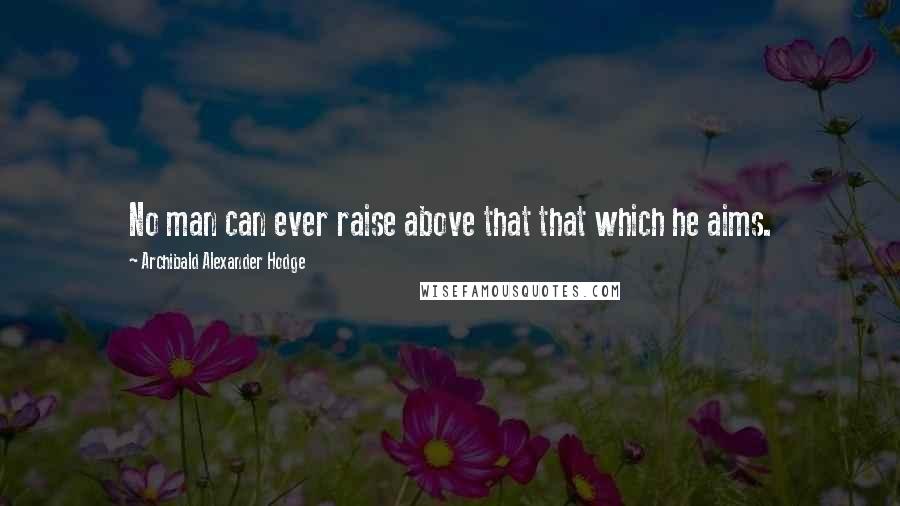 Archibald Alexander Hodge Quotes: No man can ever raise above that that which he aims.