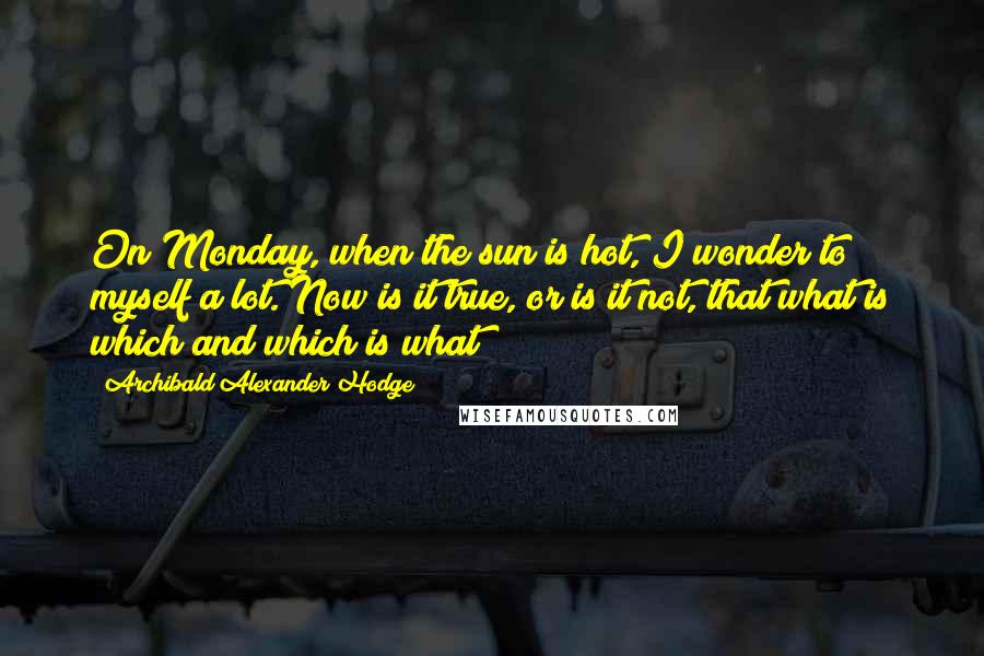 Archibald Alexander Hodge Quotes: On Monday, when the sun is hot, I wonder to myself a lot. Now is it true, or is it not, that what is which and which is what?