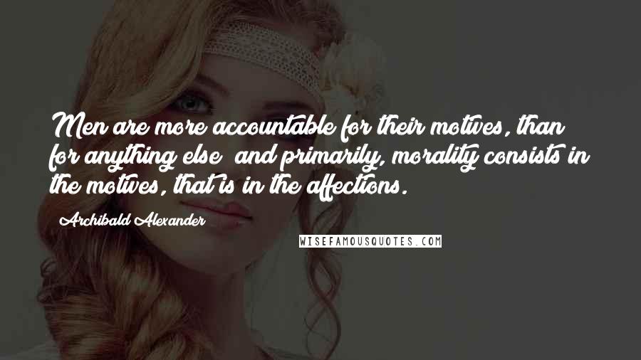 Archibald Alexander Quotes: Men are more accountable for their motives, than for anything else; and primarily, morality consists in the motives, that is in the affections.