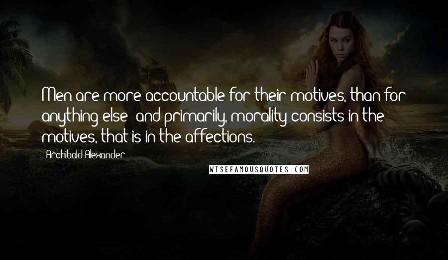 Archibald Alexander Quotes: Men are more accountable for their motives, than for anything else; and primarily, morality consists in the motives, that is in the affections.