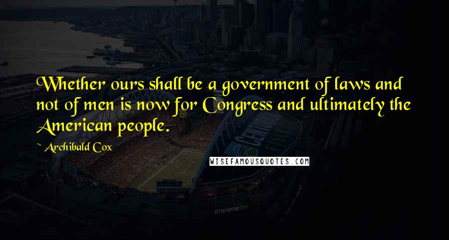 Archibald Cox Quotes: Whether ours shall be a government of laws and not of men is now for Congress and ultimately the American people.