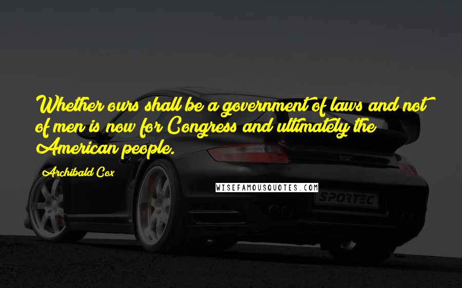 Archibald Cox Quotes: Whether ours shall be a government of laws and not of men is now for Congress and ultimately the American people.