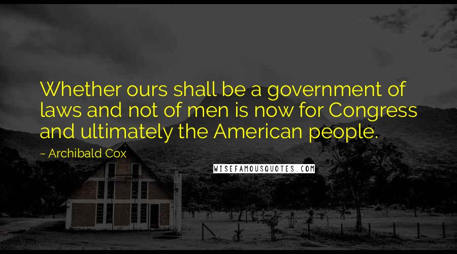 Archibald Cox Quotes: Whether ours shall be a government of laws and not of men is now for Congress and ultimately the American people.