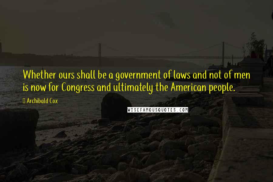 Archibald Cox Quotes: Whether ours shall be a government of laws and not of men is now for Congress and ultimately the American people.