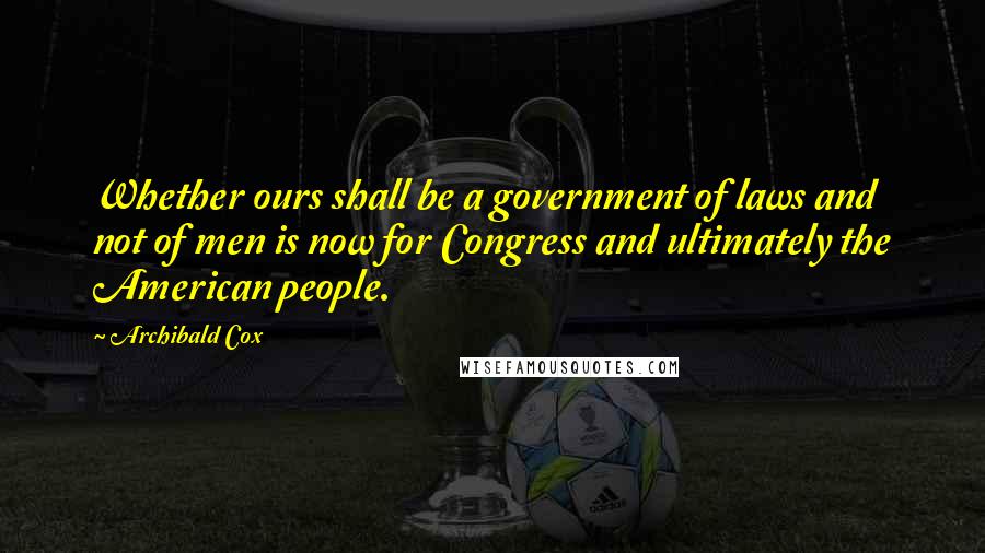 Archibald Cox Quotes: Whether ours shall be a government of laws and not of men is now for Congress and ultimately the American people.
