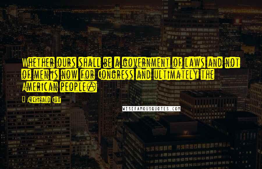 Archibald Cox Quotes: Whether ours shall be a government of laws and not of men is now for Congress and ultimately the American people.