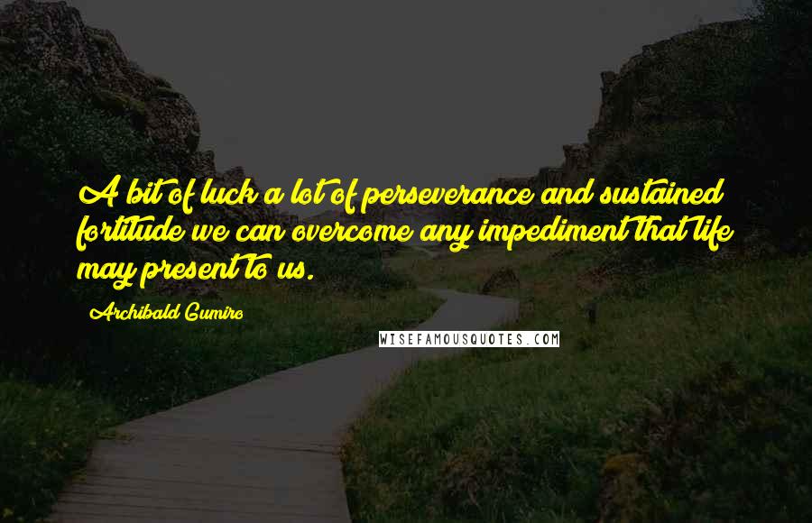 Archibald Gumiro Quotes: A bit of luck a lot of perseverance and sustained fortitude we can overcome any impediment that life may present to us.