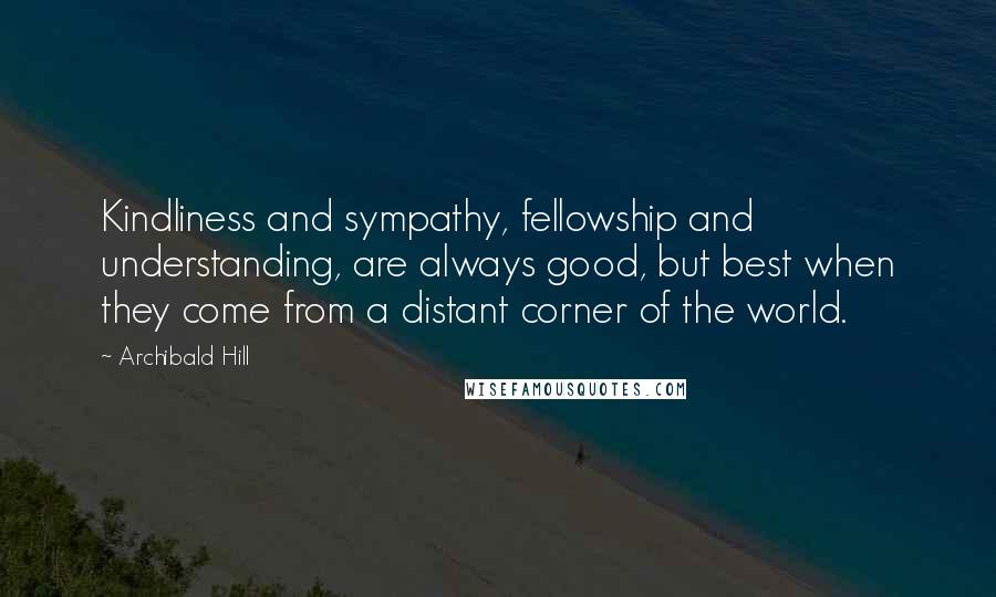 Archibald Hill Quotes: Kindliness and sympathy, fellowship and understanding, are always good, but best when they come from a distant corner of the world.
