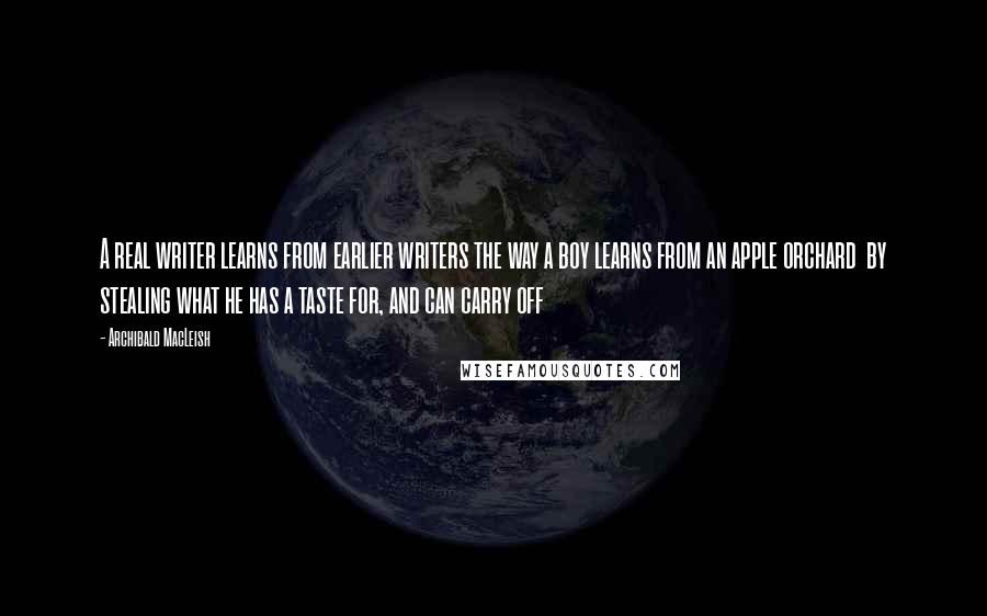 Archibald MacLeish Quotes: A real writer learns from earlier writers the way a boy learns from an apple orchard  by stealing what he has a taste for, and can carry off