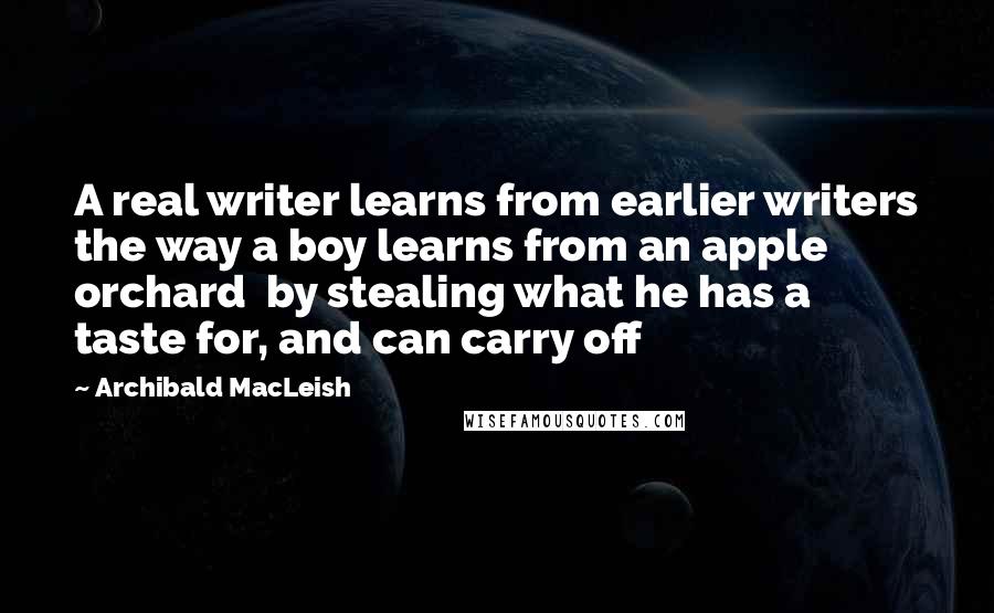 Archibald MacLeish Quotes: A real writer learns from earlier writers the way a boy learns from an apple orchard  by stealing what he has a taste for, and can carry off