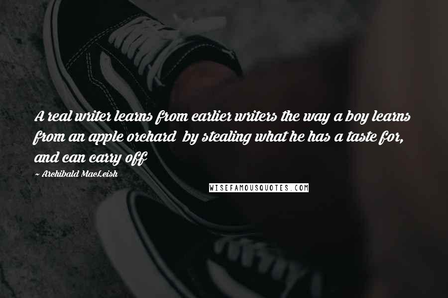 Archibald MacLeish Quotes: A real writer learns from earlier writers the way a boy learns from an apple orchard  by stealing what he has a taste for, and can carry off