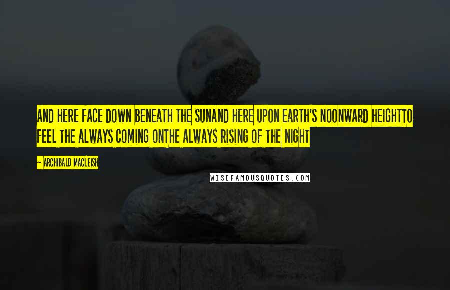 Archibald MacLeish Quotes: And here face down beneath the sunAnd here upon earth's noonward heightTo feel the always coming onThe always rising of the night