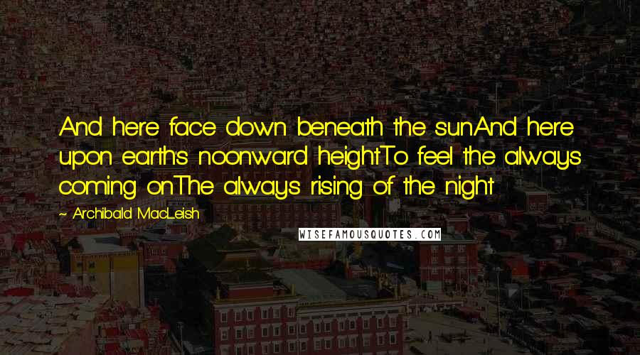 Archibald MacLeish Quotes: And here face down beneath the sunAnd here upon earth's noonward heightTo feel the always coming onThe always rising of the night