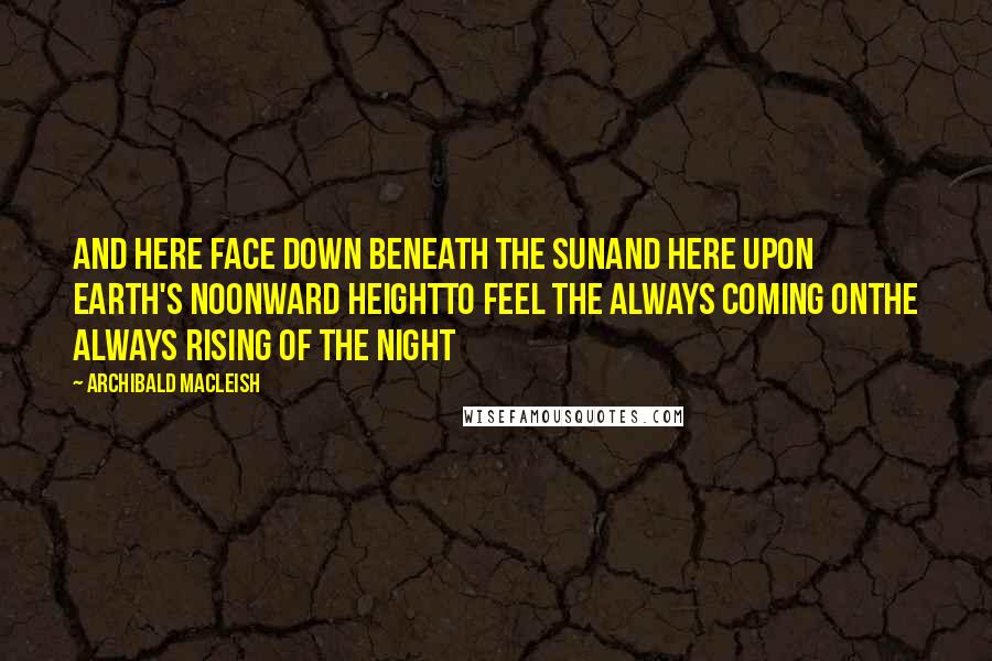 Archibald MacLeish Quotes: And here face down beneath the sunAnd here upon earth's noonward heightTo feel the always coming onThe always rising of the night