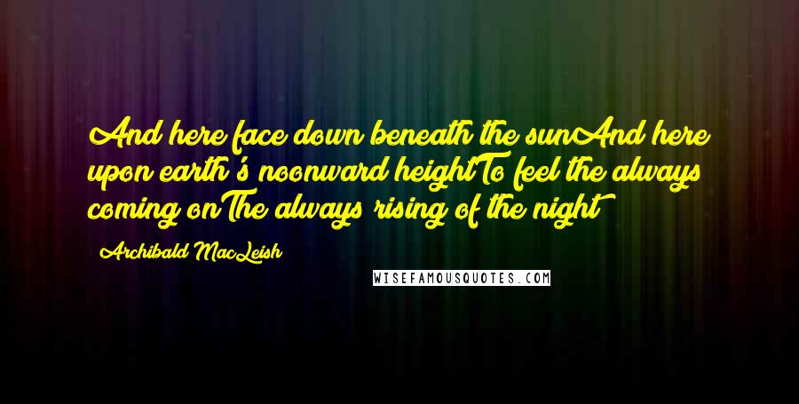 Archibald MacLeish Quotes: And here face down beneath the sunAnd here upon earth's noonward heightTo feel the always coming onThe always rising of the night