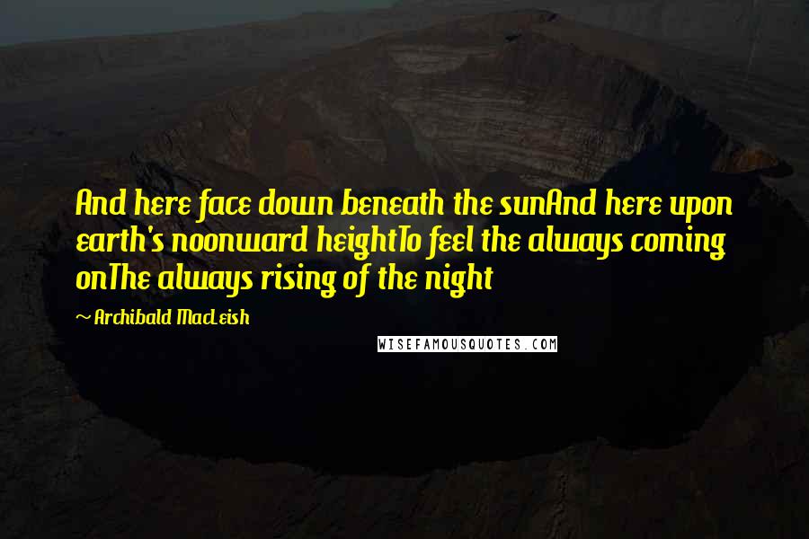 Archibald MacLeish Quotes: And here face down beneath the sunAnd here upon earth's noonward heightTo feel the always coming onThe always rising of the night