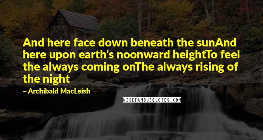 Archibald MacLeish Quotes: And here face down beneath the sunAnd here upon earth's noonward heightTo feel the always coming onThe always rising of the night