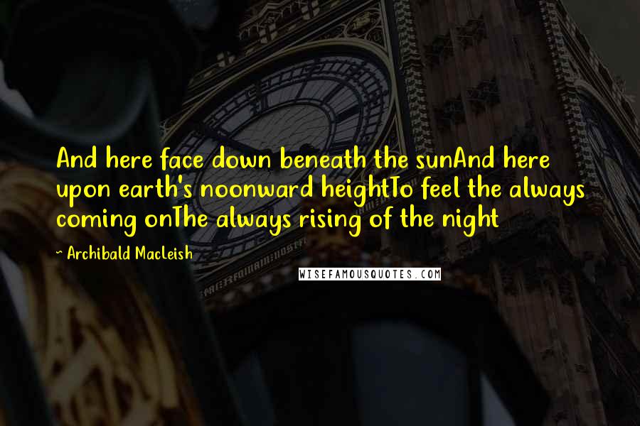 Archibald MacLeish Quotes: And here face down beneath the sunAnd here upon earth's noonward heightTo feel the always coming onThe always rising of the night