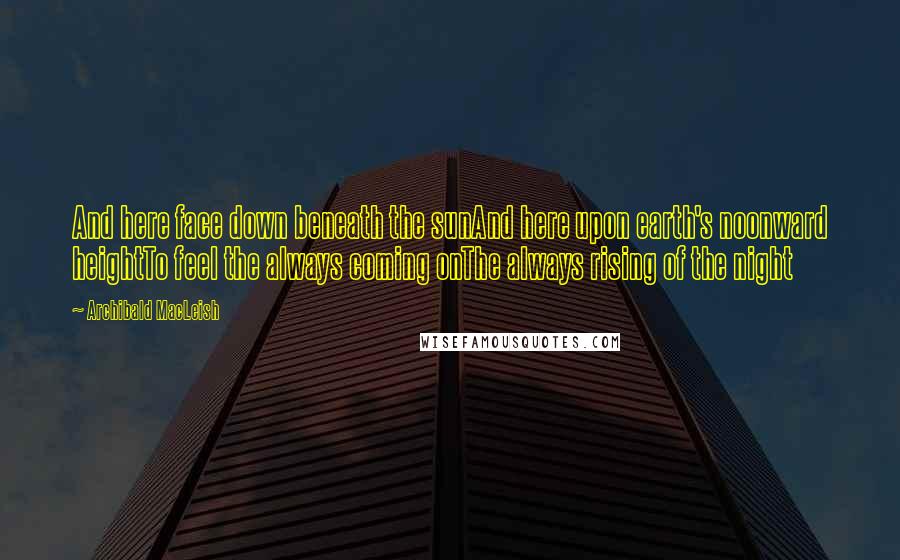 Archibald MacLeish Quotes: And here face down beneath the sunAnd here upon earth's noonward heightTo feel the always coming onThe always rising of the night