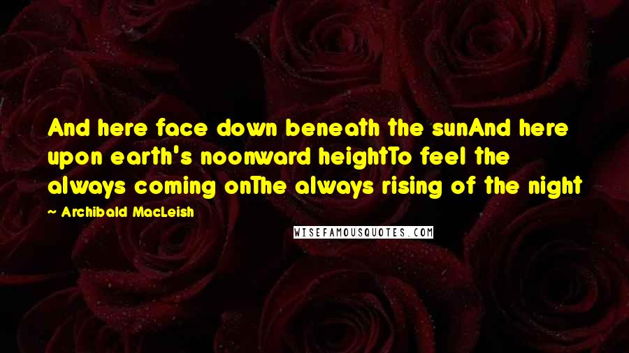 Archibald MacLeish Quotes: And here face down beneath the sunAnd here upon earth's noonward heightTo feel the always coming onThe always rising of the night