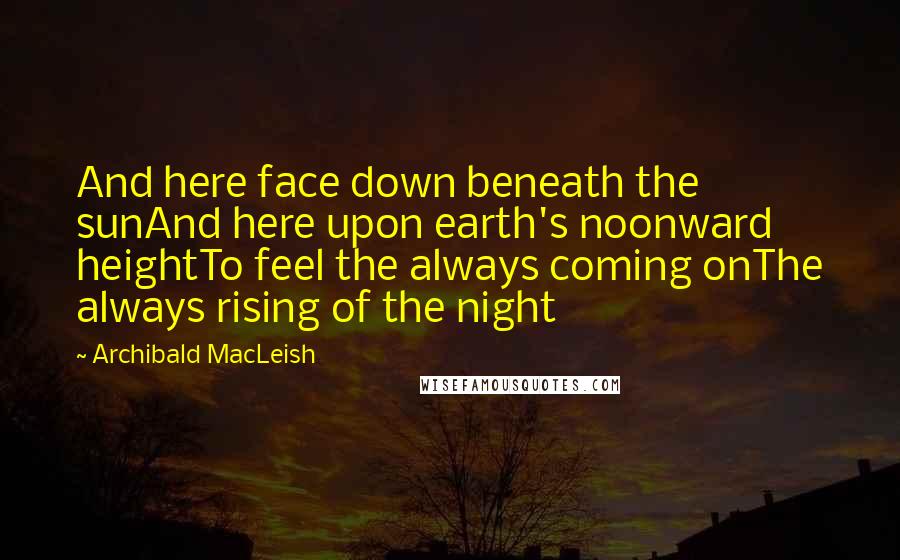 Archibald MacLeish Quotes: And here face down beneath the sunAnd here upon earth's noonward heightTo feel the always coming onThe always rising of the night