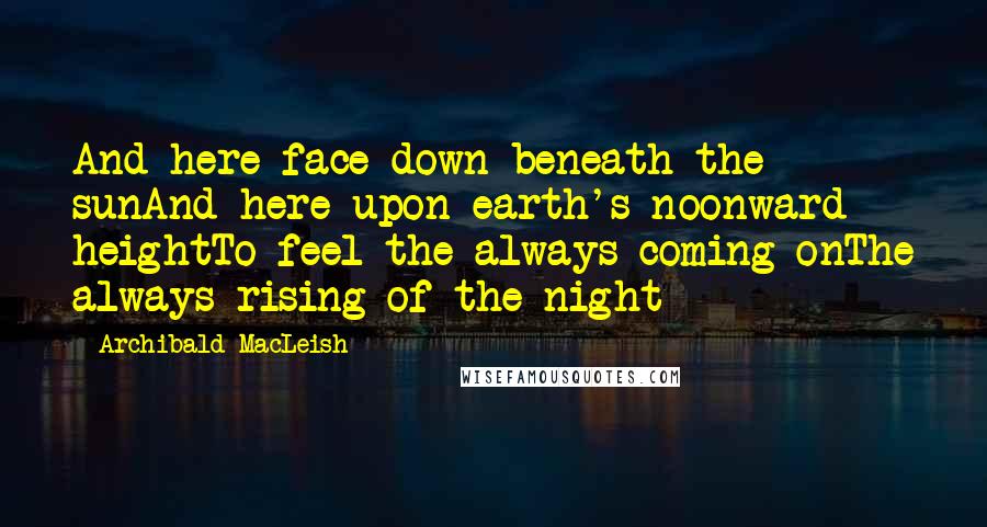 Archibald MacLeish Quotes: And here face down beneath the sunAnd here upon earth's noonward heightTo feel the always coming onThe always rising of the night