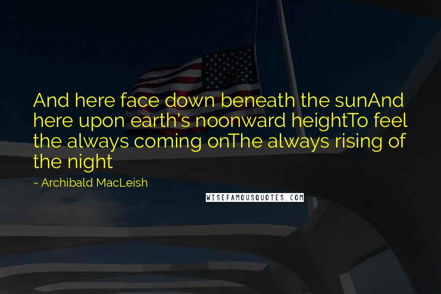 Archibald MacLeish Quotes: And here face down beneath the sunAnd here upon earth's noonward heightTo feel the always coming onThe always rising of the night