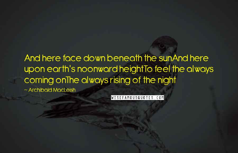 Archibald MacLeish Quotes: And here face down beneath the sunAnd here upon earth's noonward heightTo feel the always coming onThe always rising of the night