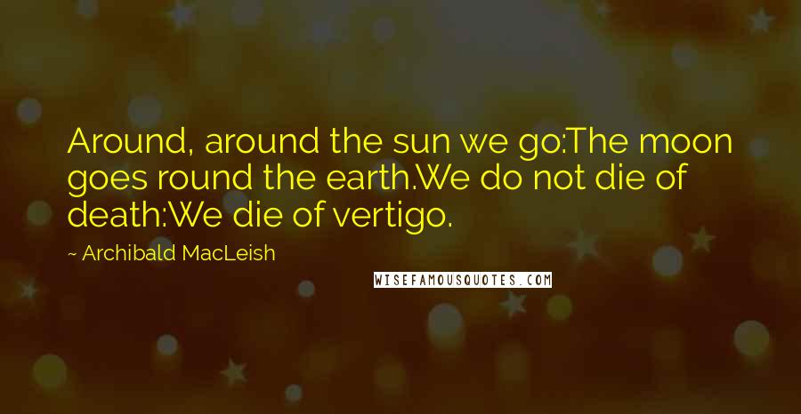 Archibald MacLeish Quotes: Around, around the sun we go:The moon goes round the earth.We do not die of death:We die of vertigo.