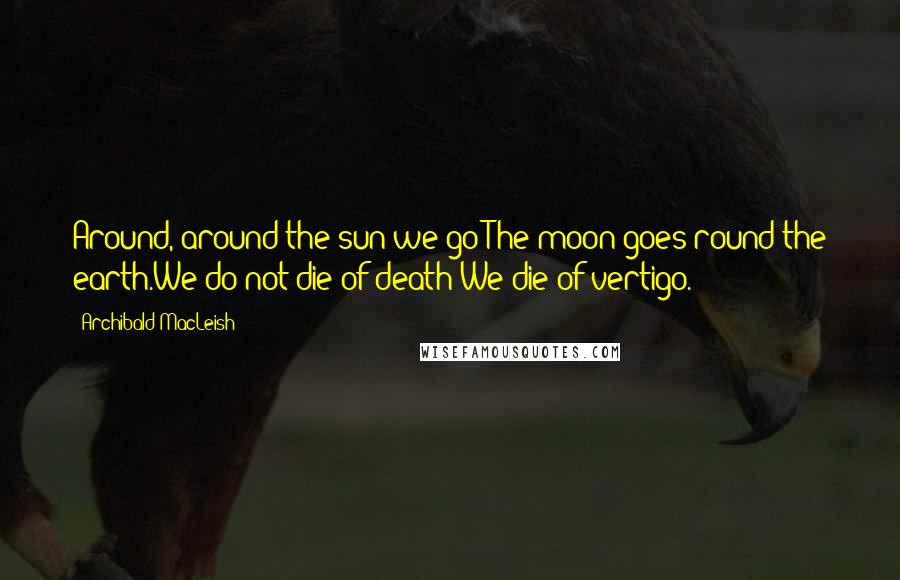 Archibald MacLeish Quotes: Around, around the sun we go:The moon goes round the earth.We do not die of death:We die of vertigo.