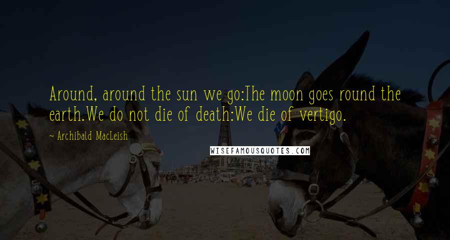 Archibald MacLeish Quotes: Around, around the sun we go:The moon goes round the earth.We do not die of death:We die of vertigo.