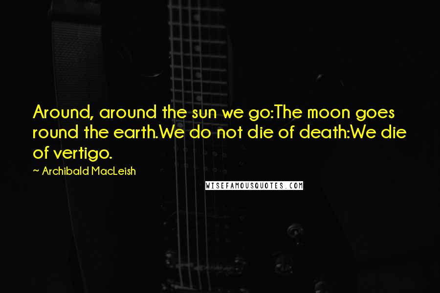 Archibald MacLeish Quotes: Around, around the sun we go:The moon goes round the earth.We do not die of death:We die of vertigo.
