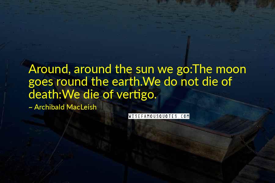Archibald MacLeish Quotes: Around, around the sun we go:The moon goes round the earth.We do not die of death:We die of vertigo.