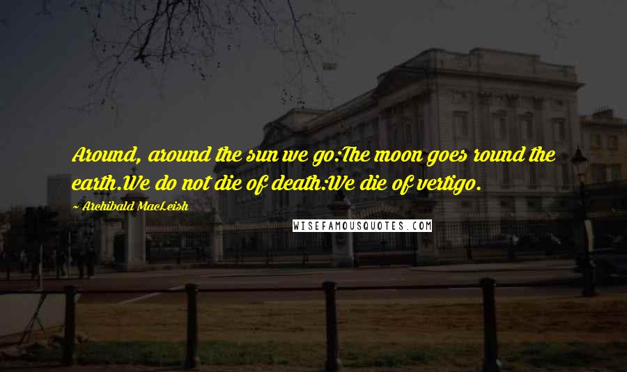 Archibald MacLeish Quotes: Around, around the sun we go:The moon goes round the earth.We do not die of death:We die of vertigo.