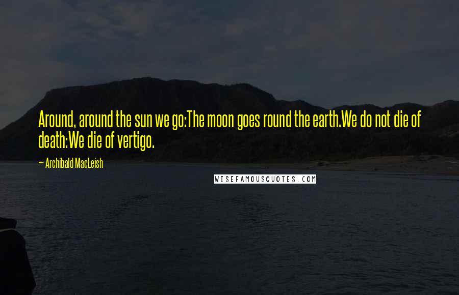 Archibald MacLeish Quotes: Around, around the sun we go:The moon goes round the earth.We do not die of death:We die of vertigo.