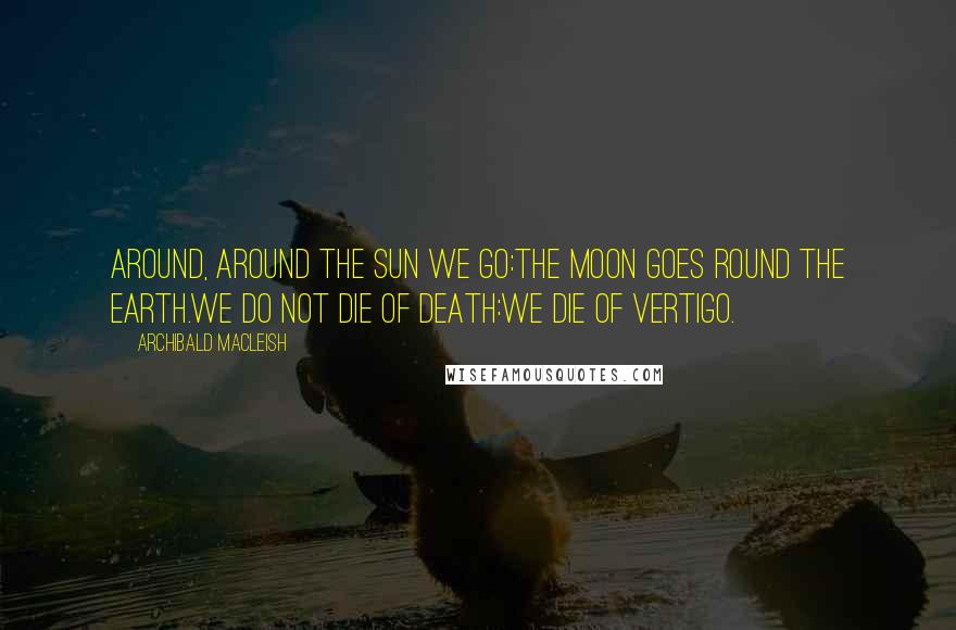 Archibald MacLeish Quotes: Around, around the sun we go:The moon goes round the earth.We do not die of death:We die of vertigo.