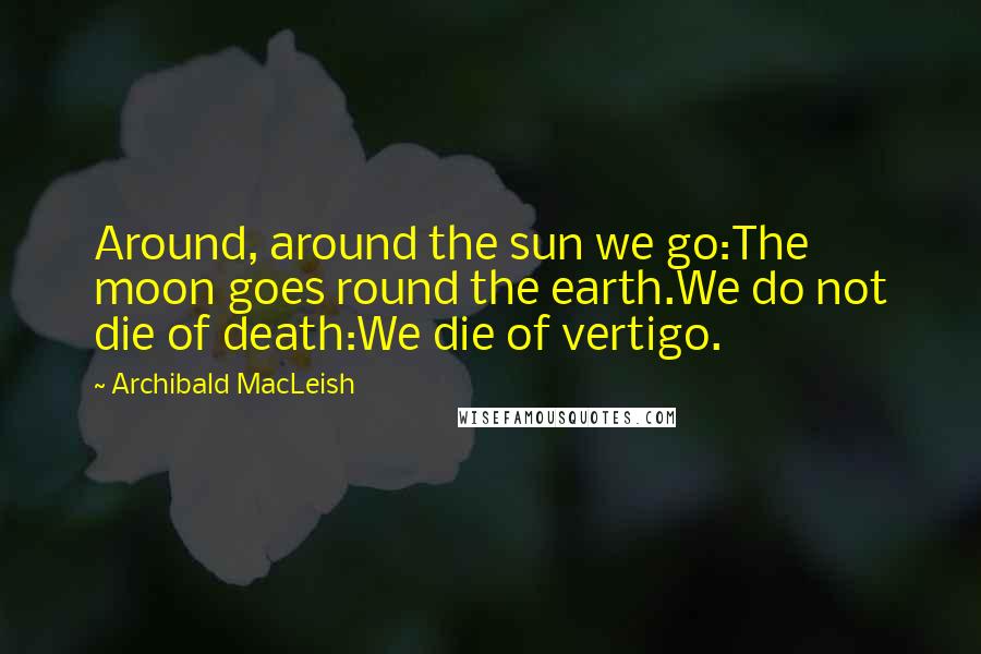 Archibald MacLeish Quotes: Around, around the sun we go:The moon goes round the earth.We do not die of death:We die of vertigo.