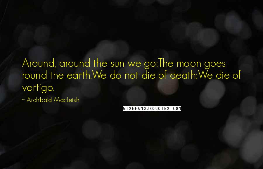 Archibald MacLeish Quotes: Around, around the sun we go:The moon goes round the earth.We do not die of death:We die of vertigo.