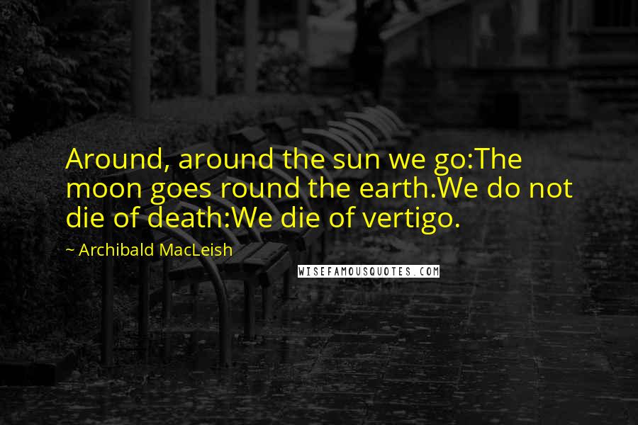 Archibald MacLeish Quotes: Around, around the sun we go:The moon goes round the earth.We do not die of death:We die of vertigo.