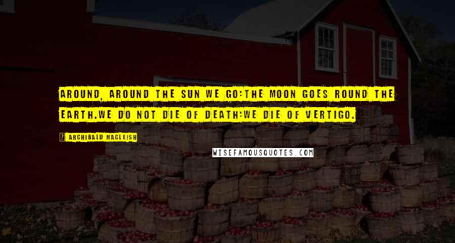 Archibald MacLeish Quotes: Around, around the sun we go:The moon goes round the earth.We do not die of death:We die of vertigo.