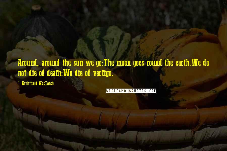 Archibald MacLeish Quotes: Around, around the sun we go:The moon goes round the earth.We do not die of death:We die of vertigo.