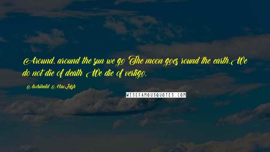 Archibald MacLeish Quotes: Around, around the sun we go:The moon goes round the earth.We do not die of death:We die of vertigo.