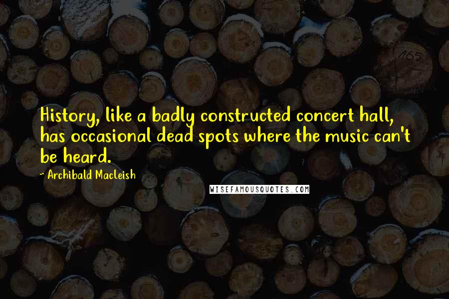 Archibald MacLeish Quotes: History, like a badly constructed concert hall, has occasional dead spots where the music can't be heard.