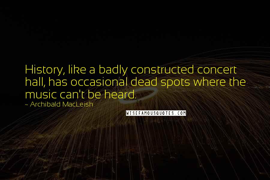 Archibald MacLeish Quotes: History, like a badly constructed concert hall, has occasional dead spots where the music can't be heard.