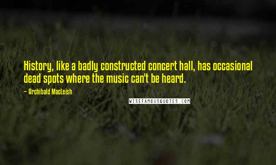 Archibald MacLeish Quotes: History, like a badly constructed concert hall, has occasional dead spots where the music can't be heard.